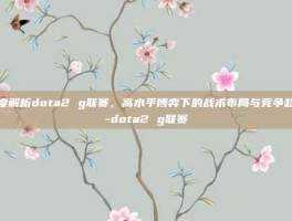深度解析dota2 g联赛，高水平博弈下的战术布局与竞争趋势-dota2 g联赛