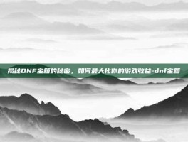 揭秘DNF宝箱的秘密，如何最大化你的游戏收益-dnf宝箱