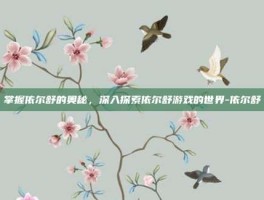 掌握依尔舒的奥秘，深入探索依尔舒游戏的世界-依尔舒