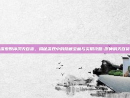 探索原神洞天百货，揭秘游戏中的隐藏宝藏与实用攻略-原神洞天百货