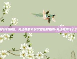 掌握游戏精髓，男法师的专属武器选择指南-男法师用什么武器