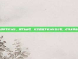 反恐精英下载安装，从零到枪王，反恐精英下载安装全攻略，老玩家带你避坑