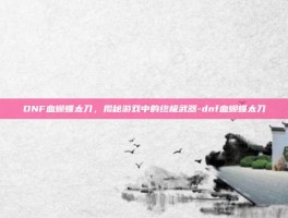 DNF血蝴蝶太刀，揭秘游戏中的终极武器-dnf血蝴蝶太刀