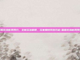 国服吃鸡官网预约，全新玩法解锁，玩家期待同步开启-国服吃鸡官网预约