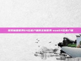 探索魔兽世界64位客户端的全新世界-wow64位客户端