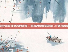 揭秘穿越火线老沙的暗号，游戏内隐藏的秘密-cf老沙的暗号