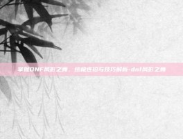 掌握DNF风影之舞，终极连招与技巧解析-dnf风影之舞
