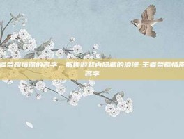 王者荣耀情深的名字，解锁游戏内隐藏的浪漫-王者荣耀情深的名字