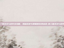 真三国无双5虎牢关攻略，揭秘历史与策略的完美结合-真三国无双5虎牢关