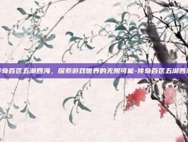 传奇百区五湖四海，探索游戏世界的无限可能-传奇百区五湖四海