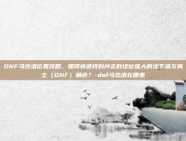 DNF马杰洛位置攻略，如何快速找到并击败这位强大的地下城与勇士（DNF）角色？-dnf马杰洛在哪里