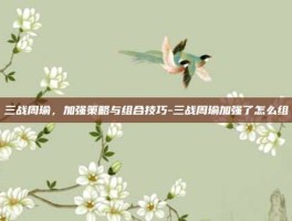 三战周瑜，加强策略与组合技巧-三战周瑜加强了怎么组