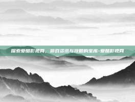 探索爱酷影视网，游戏资讯与攻略的宝库-爱酷影视网
