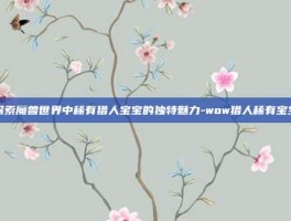探索魔兽世界中稀有猎人宝宝的独特魅力-wow猎人稀有宝宝