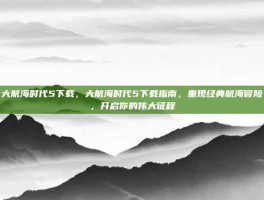 大航海时代5下载，大航海时代5下载指南，重现经典航海冒险，开启你的伟大征程