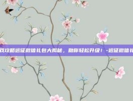 游戏攻略远征微信礼包大揭秘，助你轻松升级！-远征微信礼包