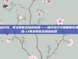 穿越火线，美女教官战场训练营——提升技巧与策略的完美结合-cf美女教官战场训练营