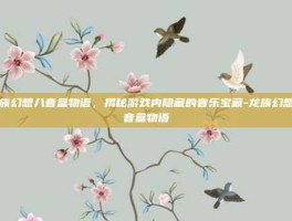 龙族幻想八音盒物语，揭秘游戏内隐藏的音乐宝藏-龙族幻想八音盒物语