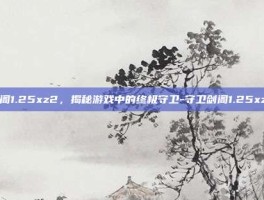 剑阁1.25xz2，揭秘游戏中的终极守卫-守卫剑阁1.25xz2