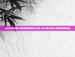 DNF男法师元素爆破师加点攻略-dnf男法师元素爆破师加点
