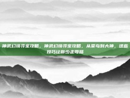 神武幻境寻宝攻略，神武幻境寻宝攻略，从菜鸟到大神，这些技巧让你少走弯路