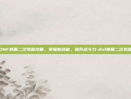DNF韩服二次觉醒攻略，掌握新技能，提升战斗力-dnf韩服二次觉醒