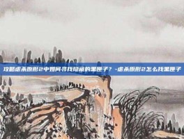 攻略虐杀原形2中如何寻找隐藏的黑匣子？-虐杀原形2怎么找黑匣子
