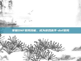 掌握DNF裂风技能，成为游戏高手-dnf裂风