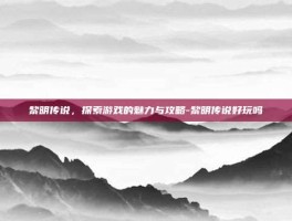 黎明传说，探索游戏的魅力与攻略-黎明传说好玩吗