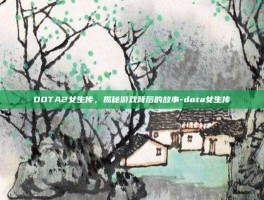 DOTA2女生传，揭秘游戏背后的故事-dota女生传