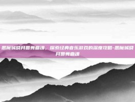 恶魔城晓月圆舞曲魂，探索经典音乐游戏的深度攻略-恶魔城晓月圆舞曲魂
