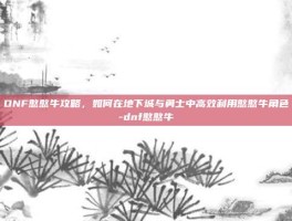 DNF憨憨牛攻略，如何在地下城与勇士中高效利用憨憨牛角色-dnf憨憨牛