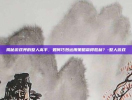 揭秘游戏界的整人高手，如何巧妙运用策略赢得胜利？-整人游戏