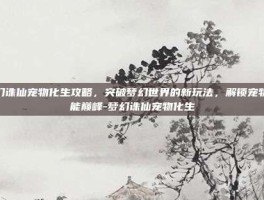 梦幻诛仙宠物化生攻略，突破梦幻世界的新玩法，解锁宠物潜能巅峰-梦幻诛仙宠物化生