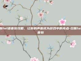 日服lol语音包攻略，让你的声音成为游戏中的亮点-日服lol语音包