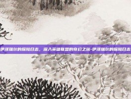 伊泽瑞尔的探险日志，深入英雄联盟的奇幻之旅-伊泽瑞尔的探险日志