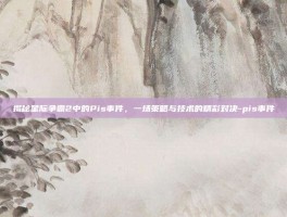 揭秘星际争霸2中的Pis事件，一场策略与技术的精彩对决-pis事件