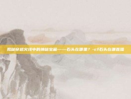 揭秘穿越火线中的神秘宝藏——石头在哪里？-cf石头在哪直播