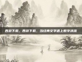 西游下载，西游下载，当经典文学遇上数字洪流