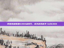掌握英雄联盟6300点技巧，成为游戏高手-lol6300