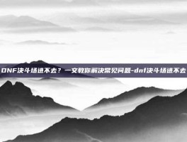 DNF决斗场进不去？一文教你解决常见问题-dnf决斗场进不去
