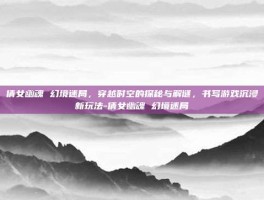倩女幽魂 幻境迷局，穿越时空的探秘与解谜，书写游戏沉浸新玩法-倩女幽魂 幻境迷局