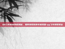QQ飞车紫钻特权揭秘，如何领取你的专属奖励-qq飞车领取紫钻