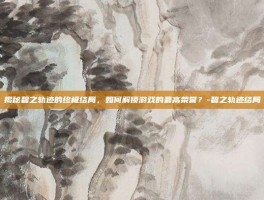 揭秘碧之轨迹的终极结局，如何解锁游戏的最高荣誉？-碧之轨迹结局