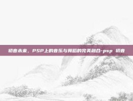 初音未来，PSP上的音乐与舞蹈的完美融合-psp 初音