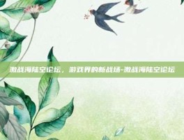 激战海陆空论坛，游戏界的新战场-激战海陆空论坛