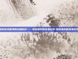 探索游戏世界的终极防护——目前最好的杀毒软件-目前最好的杀毒软件
