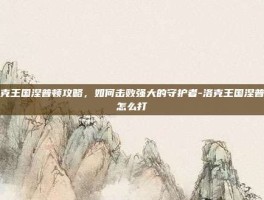 洛克王国涅普顿攻略，如何击败强大的守护者-洛克王国涅普顿怎么打