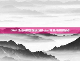DNF狂战纯刷图加点攻略-dnf狂战纯刷图加点
