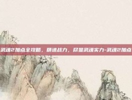 武魂2加点全攻略，精进战力，尽显武魂实力-武魂2加点
